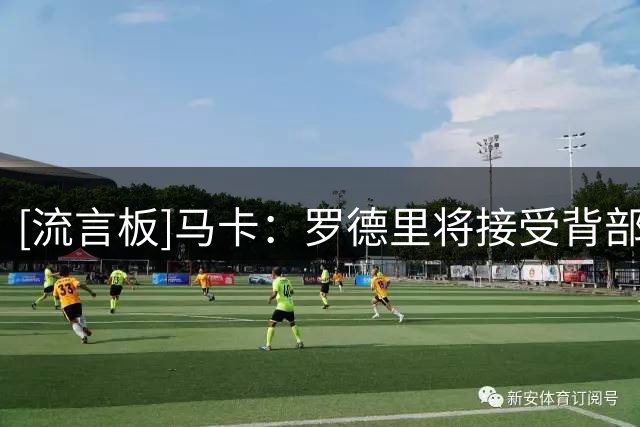 [流言板]马卡：罗德里将接受背部手术，预计恢复期3周不影响季前备战